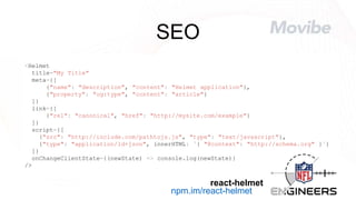 SEO
<Helmet
title="My Title"
meta={[
{"name": "description", "content": "Helmet application"},
{"property": "og:type", "content": "article"}
]}
link={[
{"rel": "canonical", "href": "http://mysite.com/example"}
]}
script={[
{"src": "http://include.com/pathtojs.js", "type": "text/javascript"},
{"type": "application/ld+json", innerHTML: `{ "@context": "http://schema.org" }`}
]}
onChangeClientState={(newState) => console.log(newState)}
/>
npm.im/react-helmet
react-helmet
 