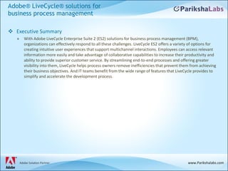 Adobe® LiveCycle® solutions for business process management Executive Summary With Adobe LiveCycle Enterprise Suite 2 (ES2) solutions for business process management (BPM), organizations can effectively respond to all these challenges. LiveCycle ES2 offers a variety of options for creating intuitive user experiences that support multichannel interactions. Employees can access relevant information more easily and take advantage of collaborative capabilities to increase their productivity and ability to provide superior customer service. By streamlining end-to-end processes and offering greater visibility into them, LiveCycle helps process owners remove inefficiencies that prevent them from achieving their business objectives. And IT teams benefit from the wide range of features that LiveCycle provides to simplify and accelerate the development process.  