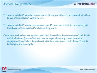 “ Extremely satisfied” website users are seven times more likely to be engaged with their bank as “less satisfied” website users. “ Extremely satisfied” mobile banking users are 15 times more likely to be engaged with their bank as “less satisfied” mobile banking users. Customers tend to be more engaged with their bank when they use many of their bank’s website features (certain features have an especially strong connection with engagement), and when they interact with their bank across multiple touch points, both digital and non digital. Adobe® LiveCycle® ES 