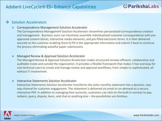 Adobe® LiveCycle® ES- Enhance Capabilities Solution Accelerators Correspondence Management Solution Accelerator  The Correspondence Management Solution Accelerator streamlines personalized correspondence creation and management.  Business users can intuitively assemble individualized customer correspondence with pre-approved content blocks, interactive media elements, and pre-filled electronic forms. It is then delivered securely to the customer enabling them to fill in the appropriate information and submit it back to continue the process eliminating wasteful paper submissions. Managed Review & Approval Solution Accelerator  The Managed Review & Approval Solution Accelerator makes structured reviews efficient, collaborative and auditable inside and outside the organization. It provides a flexible framework that makes it fast and easy for non-technical users to create and manage review and approval workflows, from simple to sophisticated, all without IT involvement.  Interactive Statements Solution Accelerator  Interactive Statements Solution Accelerator transforms the static monthly statement into a dynamic, two-way channel for customer engagement. The statement is delivered via email or on-demand as a secure, interactive PDF. In addition to managing their accounts, customers can click on the built-in services to pay, redeem, query, dispute, learn, and chat or anything else – the possibilities are limitless.  