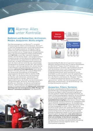 1010
Das Alarmmanagement von Movicon™ 11 verwaltet
Prozessereignisse effektiv und hochpräzise. Movicon™
11 stellt den Anlagenbetreibern unverzüglich detaillierte
Daten zum Anlagenzustand zur Verfügung. Folglich
stehen auch alle Informationen zur Minimierung der
Systemausfälle und zur Steigerung der Anlageneffizienz
bereit. Das Alarmmanagement erfolgt standardmäßig
nach ISA S-18; es kann aber individuell angepasst
werden, weil die Alarme objekt- und vorlagenorientiert
verwaltet werden und die zahlreichen Eigenschaften
auf jede Anforderung abgestimmt werden können. Die
festen oder variablen Auslösegrenzwerte bestimmen,
wann der Alarm aktiviert wird. Die vier unterstützten
standardisierten Zustände sind ON, OFF, ACK und RST.
Sie werden in den Anzeigeobjekten der aktiven Alarme
in Alarmfenstern oder Alarmbannern visualisiert. Es
bestehen zahlreiche Filtermöglichkeiten (nach Uhrzeit,
Bereich, Priorität, Zeitraum etc.) und die Möglichkeit
der dynamischen Verknüpfung mit Hilfedateien
und assistierten Verfahren externer Dateien (CHM,
HTML, PDF). Für die Alarme kann die Auslösezeit
am Rechner oder anhand des „Zeitstempels“ der
Variable konfiguriert werden. Zahlreiche andere
Eigenschaften lassen die Farben, die Alarmmeldungen,
die Sprachausgabe, den Druck, die Ausführung von
Befehlen etc. einstellen. Die Alarme und Ereignisse
(Alarme, Treiberereignisse oder Systemereignisse)
werden im Ereignisprotokoll in Tabellen einer relationalen
Datenbank über den leistungsstarken ODBC-Manager von
Movicon™ automatisch protokolliert. Das Datenarchiv
(standardmäßig Ms SQL Server) garantiert maximale
Offenheit und lässt Archive auch in anderen Datenbanken
als SQL Server™ (bspw. Oracle™) benutzer- und
projekttransparent verwalten. Das Protokollarchiv wird
nach Verstreichen eines in den Projekteigenschaften
festgelegten Zeitraumes überschrieben. Das
Ereignisprotokollfenster greift automatisch auf die
Archivdaten zu und visualisiert sie in der gewünschten
Reihenfolge (chronologisch, nach Typ, nach Priorität,
etc.). Die Alarme unterstützen die „Template“-Technik,
d. h. Wiederholungsalarme können nach Vorlagen
„parametriert“ werden. Das Alarmmanagement bietet
Werkzeuge und Assistenten, um die Entwicklungs- und
Konfigurationszeiten zu kürzen.
Auswerten, Filtern, Sortieren
Die aktiven und protokollierten Alarme werden im
Alarmfenster bzw. im Ereignisprotokollfenster visualisiert.
Sie können als Objekt in jedes Prozessbild eingefügt und
wie jedes grafische Toolbox-Objekt konfiguriert werden. So
lassen sich Alarmanzeigeobjekte realisieren, die aus stilistisch
sehr unterschiedlichen Symbolen und Vorlagen bestehen
können, und die wie jedes andere grafische Objekt in die
Symbolbibliotheken eingefügt werden können. Movicon™ lässt
die Alarmanzeige und Alarmfunktionen mit vorgegebenen bzw.
eigenen Befehlen vollständig anpassen. Die Anzeigefenster
können an einen Netzwerkserver angebunden werden. Damit
wird das Anzeigeobjekt zu einem „Client“-Objekt für die
Visualisierung der aktiven oder protokollierten Alarme eines
Netzwerkservers. Die Spalten mit den Alarminformationen
sind frei konfigurierbar; die Visualisierung kann auf jede
Anforderung abgestimmt werden. Zu den interessantesten
Neuheiten gehört die Möglichkeit, einen aktiven Alarm zu
wählen und dessen Historie mit allen Auslösezeitpunkten
direkt und unmittelbar im Alarmfenster anzuzeigen.
Dies vereinfacht die Datenauswertung und optimiert die
Produktivität. Für eine klare und übersichtliche Darstellung
der Informationen sind alle möglichen Sortier- und
Filterfunktionen vorgesehen.
SMS
Voice
E-Mail
Fax
Alarms
Manager
Alarms
Dispatcher
W
De
Alarms
Display
User Access
Wi
R
Commands Audit TrailEletctr. Signature
Commands on Event
Historical
Log
DownTime
Analyzer
Tr
Re
OD
XML
Client
Serve
SQL
Or
My
Log On
1024 Levels, 16 Areas
Bedienen und Beobachten, Archivieren,
Melden, Analysieren: Nichts entgeht
Alarme: Alles
unter Kontrolle
10
 