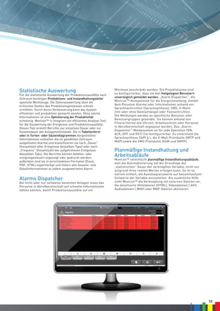 11
Statistische Auswertung
Für die statistische Auswertung der Produktionsausfälle nach
Zeitraum benötigen Produktions- und Instandhaltungsleiter
spezielle Werkzeuge. Die Datenauswertung lässt die
kritischen Stellen des Produktionsprozesses schnell
ermitteln. Durch deren Verbesserung kann das System
effizienter und produktiver gemacht werden. Ohne solche
Informationen ist eine Optimierung der Produktivität
schwierig. Movicon™ 11 integriert ein effizientes Analyse-Tool
für die Auswertung der Ereignisse und Produktionsausfälle.
Dieses Tool erstellt Berichte zur einzelnen Dauer oder zur
Gesamtdauer der Anlagenstillstände. Die in Tabellenform
oder in Torten- oder Säulendiagrammen dargestellten
Informationen enthalten die im gewählten Zeitraum
ausgelösten Alarme und klassifizieren sie nach „Dauer“
(Gesamtzeit aller Ereignisse desselben Typs) oder nach
„Frequenz“ (Gesamtzahl der aufgetretenen Ereignisse
desselben Typs). Die Berichte können befehls- oder
ereignisgesteuert angezeigt oder gedruckt werden;
außerdem sind sie in verschiedenen Formaten (Excel,
PDF, HTML) exportierbar und liefern alle Gesamt- und
Detailinformationen zu jedem ausgewerteten Alarm.
Alarms Dispatcher
Bei nicht oder nur zeitweise besetzten Anlagen muss das
Personal in Abrufbereitschaft auf schnelle Informationen
zählen können, damit Produktionsausfälle auf ein
Minimum beschränkt werden. Die Projektalarme sind
so konfigurierbar, dass sie den festgelegten Benutzern
unverzüglich gemeldet werden. „Alarm Dispatcher“, die
Movicon™-Komponente für die Ereignismeldung, meldet
dem Personal Alarme oder Informationen anhand von
Sprachnachrichten (Sprachsynthese), SMS, E-Mails
(mit oder ohne Dateianhänge) oder Faxnachrichten.
Die Meldungen werden an spezifische Benutzer oder
Benutzergruppen gesendet. Sie können anhand von
Filterkriterien wie Uhrzeit, Arbeitsschicht oder Personal
in Abrufbereitschaft angepasst werden. Das „Alarm-
Dispatcher“-Meldesystem ist für jede Operation (ON,
ACK, OFF und RST) frei konfigurierbar. Es unterstützt die
Sprachsynthese SAPI 5.1, die E-Mail-Protokolle SMTP und
MAPI sowie die SMS-Protokolle (GSM und SMPP).
Planmäßige Instandhaltung und
Arbeitsabläufe
Movicon™ vereinfacht planmäßige Instandhaltungsabläufe,
weil die Alarmaktivierung auf der Grundlage der
„statistischen“ Dauer der verknüpften Variable, nicht nur
aufgrund ihres reellen Wertes erfolgen kann. So ist es
extrem einfach, die Auslösegrenzwerte auf Gesamtlaufzeit-
Sollwerte der Variable einzustellen. Als zusätzliche Hilfe
sieht Movicon™ die Verknüpfung mit externen Dateien vor,
die detaillierte Hilfedateien (HTML), Videodateien (.AVI),
Audiodateien (.WAV) oder BMP-Dateien aktivieren.
 