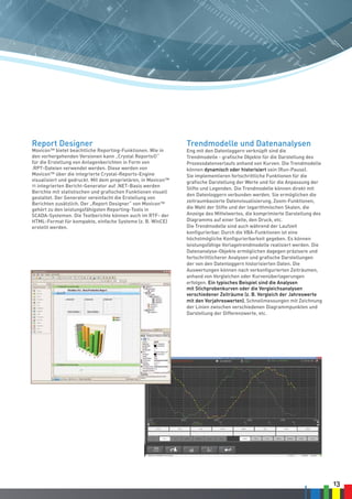 13
Report Designer
Movicon™ bietet beachtliche Reporting-Funktionen. Wie in
den vorhergehenden Versionen kann „Crystal Reports©“
für die Erstellung von Anlagenberichten in Form von
.RPT-Dateien verwendet werden. Diese werden von
Movicon™ über die integrierte Crystal-Reports-Engine
visualisiert und gedruckt. Mit dem proprietären, in Movicon™
11 integrierten Bericht-Generator auf .NET-Basis werden
Berichte mit statistischen und grafischen Funktionen visuell
gestaltet. Der Generator vereinfacht die Erstellung von
Berichten zusätzlich. Der „Report Designer“ von Movicon™
gehört zu den leistungsfähigsten Reporting-Tools in
SCADA-Systemen. Die Textberichte können auch im RTF- der
HTML-Format für kompakte, einfache Systeme (z. B. WinCE)
erstellt werden.
Trendmodelle und Datenanalysen
Eng mit den Datenloggern verknüpft sind die
Trendmodelle - grafische Objekte für die Darstellung des
Prozessdatenverlaufs anhand von Kurven. Die Trendmodelle
können dynamisch oder historisiert sein (Run-Pause).
Sie implementieren fortschrittliche Funktionen für die
grafische Darstellung der Werte und für die Anpassung der
Stifte und Legenden. Die Trendmodelle können direkt mit
den Datenloggern verbunden werden. Sie ermöglichen die
zeitraumbasierte Datenvisualisierung, Zoom-Funktionen,
die Wahl der Stifte und der logarithmischen Skalen, die
Anzeige des Mittelwertes, die komprimierte Darstellung des
Diagramms auf einer Seite, den Druck, etc.
Die Trendmodelle sind auch während der Laufzeit
konfigurierbar. Durch die VBA-Funktionen ist eine
höchstmögliche Konfigurierbarkeit gegeben. Es können
leistungsfähige Vorlagetrendmodelle realisiert werden. Die
Datenanalyse-Objekte ermöglichen dagegen präzisere und
fortschrittlicherer Analysen und grafische Darstellungen
der von den Datenloggern historisierten Daten. Die
Auswertungen können nach vorkonfigurierten Zeiträumen,
anhand von Vergleichen oder Kurvenüberlagerungen
erfolgen. Ein typisches Beispiel sind die Analysen
mit Stichprobenkurven oder die Vergleichsanalysen
verschiedener Zeiträume (z. B. Vergleich der Jahreswerte
mit den Vorjahreswerten), Schnellmessungen mit Zeichnung
der Linien zwischen verschiedenen Diagrammpunkten und
Darstellung der Differenzwerte, etc.
 