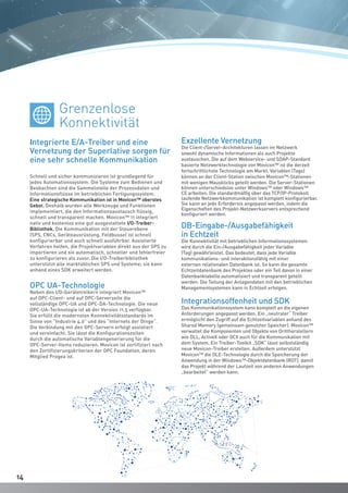 1414
Schnell und sicher kommunizieren ist grundlegend für
jedes Automationssystem. Die Systeme zum Bedienen und
Beobachten sind die Sammelstelle der Prozessdaten und
Informationsflüsse im betrieblichen Fertigungssystem.
Eine strategische Kommunikation ist in Movicon™ oberstes
Gebot. Deshalb wurden alle Werkzeuge und Funktionen
implementiert, die den Informationsaustausch flüssig,
schnell und transparent machen. Movicon™ 11 integriert
nativ und kostenlos eine gut ausgestattete I/O-Treiber-
Bibliothek. Die Kommunikation mit der Steuerebene
(SPS, CNCs, Geräteausrüstung, Feldbusse) ist schnell
konfigurierbar und auch schnell ausführbar. Assistierte
Verfahren helfen, die Projektvariablen direkt aus der SPS zu
importieren und sie automatisch, schneller und fehlerfreier
zu konfigurieren als zuvor. Die I/O-Treiberbibliothek
unterstützt alle marktüblichen SPS und Systeme; sie kann
anhand eines SDK erweitert werden.
OPC UA-Technologie
Neben den I/O-Gerätetreibern integriert Movicon™
auf OPC-Client- und auf OPC-Serverseite die
vollständige OPC-UA und OPC-DA-Technologie. Die neue
OPC-UA-Technologie ist ab der Version 11.5 verfügbar.
Sie erfüllt die modernsten Konnektivitätsstandards im
Sinne von “Industrie 4.0” und des “Internets der Dinge”.
Die Verbindung mit den OPC-Servern erfolgt assistiert
und vereinfacht. Sie lässt die Konfigurationszeiten
durch die automatische Variablengenerierung für die
OPC-Server-Items reduzieren. Movicon ist zertifiziert nach
den Zertifizierungskriterien der OPC Foundation, deren
Mitglied Progea ist.
Exzellente Vernetzung
Die Client-/Server-Architekturen lassen im Netzwerk
sowohl dynamische Informationen als auch Projekte
austauschen. Die auf dem Webservice- und SOAP-Standard
basierte Netzwerktechnologie von Movicon™ ist die derzeit
fortschrittlichste Technologie am Markt. Variablen (Tags)
können an der Client-Station zwischen Movicon™-Stationen
mit wenigen Mausklicks geteilt werden. Die Server-Stationen
können unterschiedslos unter Windows™ oder Windows™
CE arbeiten. Die standardmäßig über das TCP/IP-Protokoll
laufende Netzwerkkommunikation ist komplett konfigurierbar.
Sie kann an jede Erfordernis angepasst werden, indem die
Eigenschaften des Projekt-Netzwerkservers entsprechend
konfiguriert werden.
DB-Eingabe-/Ausgabefähigkeit
in Echtzeit
Die Konnektivität mit betrieblichen Informationssystemen
wird durch die Ein-/Ausgabefähigkeit jeder Variable
(Tag) gewährleistet. Das bedeutet, dass jede Variable
kommunikations- und interaktionsfähig mit einer
externen relationalen Datenbank ist. So kann die gesamte
Echtzeitdatenbank des Projektes oder ein Teil davon in einer
Datenbanktabelle automatisiert und transparent geteilt
werden. Die Teilung der Anlagendaten mit den betrieblichen
Managementsystemen kann in Echtzeit erfolgen.
Integrationsoffenheit und SDK
Das Kommunikationssystem kann komplett an die eigenen
Anforderungen angepasst werden. Ein „neutraler“ Treiber
ermöglicht den Zugriff auf die Echtzeitvariablen anhand des
Shared Memory (gemeinsam genutzter Speicher). Movicon™
verwaltet die Komponenten und Objekte von Drittherstellern
wie DLL, ActiveX oder OCX auch für die Kommunikation mit
dem System. Ein Treiber-Toolkit „SDK“ lässt selbstständig
neue Movicon-Treiber erstellen. Außerdem unterstützt
Movicon™ die OLE-Technologie durch die Speicherung der
Anwendung in der Windows™-Objektdatenbank (ROT), damit
das Projekt während der Laufzeit von anderen Anwendungen
„bearbeitet“ werden kann.
Integrierte E/A-Treiber und eine
Vernetzung der Superlative sorgen für
eine sehr schnelle Kommunikation
Grenzenlose
Konnektivität
 