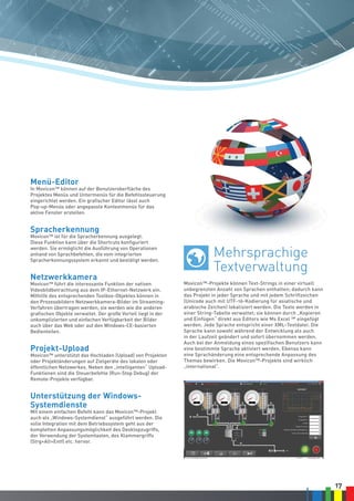 17
Movicon™-Projekte können Text-Strings in einer virtuell
unbegrenzten Anzahl von Sprachen enthalten; dadurch kann
das Projekt in jeder Sprache und mit jedem Schriftzeichen
(Unicode auch mit UTF-16-Kodierung für asiatische und
arabische Zeichen) lokalisiert werden. Die Texte werden in
einer String-Tabelle verwaltet; sie können durch „Kopieren
und Einfügen“ direkt aus Editors wie Ms Excel ™ eingefügt
werden. Jede Sprache entspricht einer XML-Textdatei. Die
Sprache kann sowohl während der Entwicklung als auch
in der Laufzeit geändert und sofort übernommen werden.
Auch bei der Anmeldung eines spezifischen Benutzers kann
eine bestimmte Sprache aktiviert werden. Ebenso kann
eine Sprachänderung eine entsprechende Anpassung des
Themas bewirken. Die Movicon™-Projekte sind wirklich
„international“.
Menü-Editor
In Movicon™ können auf der Benutzeroberfläche des
Projektes Menüs und Untermenüs für die Befehlssteuerung
eingerichtet werden. Ein grafischer Editor lässt auch
Pop-up-Menüs oder angepasste Kontextmenüs für das
aktive Fenster erstellen.
Spracherkennung
Movicon™ ist für die Spracherkennung ausgelegt.
Diese Funktion kann über die Shortcuts konfiguriert
werden. Sie ermöglicht die Ausführung von Operationen
anhand von Sprachbefehlen, die vom integrierten
Spracherkennungssystem erkannt und bestätigt werden.
Netzwerkkamera
Movicon™ führt die interessante Funktion der nativen
Videobildbetrachtung aus dem IP-Ethernet-Netzwerk ein.
Mithilfe des entsprechenden Toolbox-Objektes können in
den Prozessbildern Netzwerkkamera-Bilder im Streaming-
Verfahren übertragen werden; sie werden wie die anderen
grafischen Objekte verwaltet. Der große Vorteil liegt in der
unkomplizierten und einfachen Verfügbarkeit der Bilder
auch über das Web oder auf den Windows-CE-basierten
Bedienteilen.
Projekt-Upload
Movicon™ unterstützt das Hochladen (Upload) von Projekten
oder Projektänderungen auf Zielgeräte des lokalen oder
öffentlichen Netzwerkes. Neben den „intelligenten“ Upload-
Funktionen sind die Steuerbefehle (Run-Stop Debug) der
Remote-Projekte verfügbar.
Unterstützung der Windows-
Systemdienste
Mit einem einfachen Befehl kann das Movicon™-Projekt
auch als „Windows-Systemdienst“ ausgeführt werden. Die
volle Integration mit dem Betriebssystem geht aus der
kompletten Anpassungsmöglichkeit des Desktopzugriffs,
der Verwendung der Systemtasten, des Klammergriffs
(Strg+Alt+Entf) etc. hervor.
Mehrsprachige
Textverwaltung
 