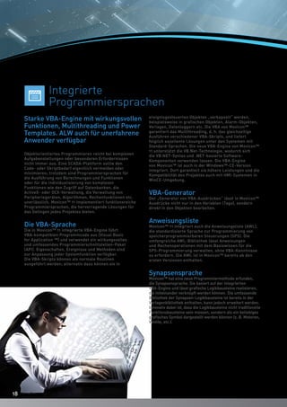 1818
Objektorientiertes Programmieren reicht bei komplexen
Aufgabenstellungen oder besonderen Erfordernissen
nicht immer aus. Eine SCADA-Plattform sollte den
Code- oder Skriptbedarf eigentlich vermeiden oder
minimieren; trotzdem sind Programmiersprachen für
die Ausführung von Berechnungen und Funktionen
oder für die Individualisierung von komplexen
Funktionen wie den Zugriff auf Datenbanken, die
ActiveX- oder OCX-Verwaltung, die Verwaltung von
Peripheriegeräten, Algorithmen, Rechenfunktionen etc.
unerlässlich. Movicon™ 11 implementiert funktionsreiche
Programmiersprachen, die hervorragende Lösungen für
das Gelingen jedes Projektes bieten.
Die VBA-Sprache
Die in Movicon™ 11 integrierte VBA-Engine führt
VBA-kompatiblen Programmcode aus (Visual Basic
for Application ™) und verwendet ein wirkungsvolles
und umfassendes Programmierschnittstellen-Paket
(API). Eigenschaften, Ereignisse und Methoden sind
zur Anpassung jeder Systemfunktion verfügbar.
Die VBA-Skripts können als normale Routinen
ausgeführt werden; alternativ dazu können sie in
ereignisgesteuerten Objekten „verkapselt“ werden,
beispielsweise in grafischen Objekten, Alarm-Objekten,
Vorlagen, Datenloggern etc. Die VBA von Movicon™
garantiert das Multithreading, d. h. das gleichzeitige
Ausführen verschiedener VBA-Skripts, und liefert
folglich exzellente Lösungen unter den Systemen mit
Standard-Sprachen. Die neue VBA-Engine von Movicon™
11 unterstützt die VB.Net-Technologie, wodurch sich
die VB.NET-Syntax und .NET-basierte Software-
Komponenten verwenden lassen. Die VBA-Engine
von Movicon™ ist auch in der Windows™-CE-Version
integriert. Dort garantiert sie höhere Leistungen und die
Kompatibilität des Projektes auch mit HMI-Systemen in
WinCE-Umgebung.
VBA-Generator
Der „Generator von VBA-Ausdrücken“ lässt in Movicon™
Ausdrücke nicht nur in den Variablen (Tags), sondern
direkt in den Objekten bearbeiten.
Anweisungsliste
Movicon™ 11 integriert auch die Anweisungsliste (AWL),
die standardisierte Sprache zur Programmierung von
speicherprogrammierbaren Steuerungen (SPS). Die
umfangreiche AWL-Bibliothek lässt Anweisungen
und Rechenoperationen mit dem Basiswissen für die
SPS-Programmierung verwalten, ohne VBA-Kenntnisse
zu erfordern. Die AWL ist in Movicon™ bereits ab den
ersten Versionen enthalten.
Synapsensprache
Movicon™ hat eine neue Programmiermethode erfunden,
die Synapsensprache. Sie basiert auf der integrierten
VBA-Engine und lässt grafische Logikbausteine realisieren,
die miteinander verknüpft werden können. Die umfassende
Bibliothek der Synapsen-Logikbausteine ist bereits in der
Vorlagenbibliothek enthalten, kann jedoch erweitert werden.
Innovativ dabei ist, dass die Logikbausteine nicht traditionelle
Funktionsbausteine sein müssen, sondern als ein beliebiges
grafisches Symbol dargestellt werden können (z. B. Motoren,
Ventile, etc.).
Starke VBA-Engine mit wirkungsvollen
Funktionen, Multithreading und Power
Templates. ALW auch für unerfahrene
Anwender verfügbar
Integrierte
Programmiersprachen
18
 