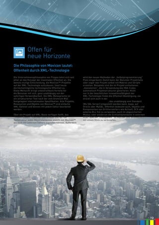 19
wird den neuen Methoden der „Selbstprogrammierung“
Platz eingeräumt: Damit kann der Benutzer Projektteile
oder sogar das Projekt selbst mit Makros und Skripts
erstellen. Beispiele sind die im Projekt enthaltenen
„Assistenten“, die in Verwendung des VBA-Codes
automatisch Projektstrukturen generieren. Nicht
nur in der beachtlichen Innovationsfähigkeit der
XML-Technologie findet die Offenheit Bestätigung; sie
drückt sich auch in der freien Wahl des Formats der
historisierten Daten aus, das unabhängig vom Standard
(Ms SQL Server) eingestellt werden kann, bspw. auf
Oracle oder MySQL. Offenheit bedeutet auch, Objekte und
Komponenten von Drittherstellern wie ActiveX, OCX oder
externe DLL frei zu verwenden, auch im abgesicherten
Modus; oder wiederum die Echtzeitdatenbank in externen
RDB-Tabellen „transparent“ zu machen und automatisch
mit einem Klick zu verknüpfen.
Die Philosophie von Movicon lautet:
Offenheit durch XML-Technologie
Offen für
neue Horizonte
19
Die Unternehmensphilosophie von Progea lehnt sich seit
jeher an das Konzept der maximalen Offenheit an. Die
damals mutige Entscheidung, die Movicon™-Projekte
auf der XML-Technologie aufzubauen, lässt heute
die höchstmögliche technologische Offenheit zu.
Diese Weitsicht bringt unbestreitbare Vorteile für
die Benutzer mit sich, ganz unabhängig von der
sofortigen Verwendbarkeit. Die XML-Metasprache ist
ein strukturierter Text nach der vom Gremium W3C
festgelegten internationalen Spezifikation. Alle Projekte,
Ressourcen und Objekte von Movicon™ sind einfache
XML-Dateien und können mit jedem Editor bearbeitet
werden. Die Dateien sind in Anlehnung an das alte Konzept
der „proprietären Binärdatei“ jederzeit verschlüsselbar.
Über ein Projekt auf XML-Basis verfügen heißt, das
„Import-Export“-Konzept überwinden und auf die
Textstruktur jedes Objektelementes sowohl mit Movicon™
als auch mit externen Editors zugreifen können. Außerdem
 