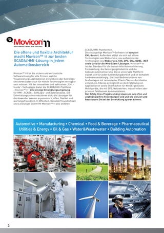 22
Movicon™ 11I ist die sichere und verlässliche
Softwarelösung für alle Firmen, welche
Visualisierungsapplikationen entwickeln oder betreiben
und deren Daten auch für mobile Technologien verfügbar
sein müssen. Mit der innovativen und exklusiven „XML-
Inside“-Technologie bietet die SCADA/HMI-Plattform
„Movicon™ 11“ eine einzige Entwicklungsumgebung
für HMI-, SCADA-, SoftLogic- und Datenanalyse. Die
Entwicklungszeiten reduzieren sich, die Lösungen für
die Anwender werden ergonomisch, offen, flexibel und
wartungsfreundlich. In Offenheit, Benutzerfreundlichkeit
und Leistungen übertrifft Movicon™ 11 alle anderen
SCADA/HMI-Plattformen.
Die einzigartige Movicon™-Software ist komplett
XML-basiert. Außerdem stützt sie sich auf offene
Technologien wie Webservice, neu aufkommende
Technologien wie Webservice, SVG, OPC, SQL, ODBC, .NET
sowie Java für die Web-Client-Lösungen. Movicon™ 11
ist der Standard für die industrielle Automatisierung,
Fernwartung, die Versorgungsindustrie und die
Gebäudeautomatisierung. Diese universale Plattform
eignet sich für jeden Anwendungsbereich und ist komplett
hardwareunabhängig. Sie lässt Bedienstationen von
Großanlagen mit redundanter Client-/Server-Architektur
entwickeln. Ebenso ermöglicht sie die Erstellung von
Applikationen sowie Oberflächen für WinCE-gestützte
Mobilgeräte, die mit SPS, Netzwerken, industriellen oder
privaten Feldbussen kommunizieren.
Der Erfolg Ihres Projektes hängt davon ab, wie offen und
unabhängig Ihre Anwendungen sind und wie viel Zeit und
Ressourcen Sie bei der Entwicklung sparen können.
Automotive • Manufacturing • Chemical • Food & Beverage • Pharmaceutical
Utilities & Energy • Oil & Gas • Water&Wastewater • Building Automation
Die offene und flexible Architektur
macht Movicon™ 11 zur besten
SCADA/HMI-Lösung in jedem
Automationsbereich
 