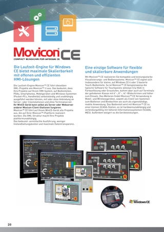 2020
Die Laufzeit-Engine Movicon™ CE führt dieselben
XML-Projekte wie Movicon™ 11 aus. Das bedeutet, dass
Ihre Projekte auf Ihrem HMI-System, auf Bedienteilen,
PDAs, Smartphones, Mobilgeräten und Wireless-Systemen
(Pocket-PCs, Handhelds) selbstständig und unabhängig
ausgeführt werden können, mit oder ohne Anbindung an
Server- oder Clientstationen und ohne Terminalserver.
Ihr WinCE-Gerät kann selbst als Server oder Webserver
anderer Movicon-Client-Stationen fungieren.
Movicon™ CE führt auf Ihrem WinCE-Gerät alle Projekte
aus, die auf Ihrer Movicon™-Plattform realisiert
wurden: Die XML-Struktur macht Ihre Projekte
plattformunabhängig.
Das bedeutet: vereinfachte Ausführung, weniger
Instandhaltungskosten und maximale Datentransparenz.
Eine einzige Software für flexible
und skalierbare Anwendungen
Mit Movicon™ CE realisieren Sie kompakte und leistungsstarke
Visualisierungs- und Bediensysteme. Movicon™ CE eignet sich
insbesondere für kleine, auf Windows CE 6 oder 7 basierte
Touch-Bedienteile. So ist Movicon™ CE beispielsweise die
typische Software für Touchpanels 320x240 (1/4 VGA) in
Farbauflösung oder Graustufen, kommt aber auch auf Terminals
der gehobenen Klasse mit 6”-, 8”-, 10”-Bildschirmen und höher
zum Einsatz. Des Weiteren findet Movicon™ CE Verwendung in
Mobil- und Wirelessgeräten, sowohl als Client von Systemen
zum Bedienen und Beobachten als auch als eigenständige,
mobile Anwendung. Das Bedienteil wird mit Movicon™ CE zu
einer kleinen SCADA-Station; es ist hardwareunabhängig und
verbindungsfähig mit höheren Informationssystemen (SCADA,
MES). Außerdem steigert es die Geräteleistungen.
Die Laufzeit-Engine für Windows
CE bietet maximale Skalierbarkeit
mit offenen und effizienten
HMI-Lösungen
 