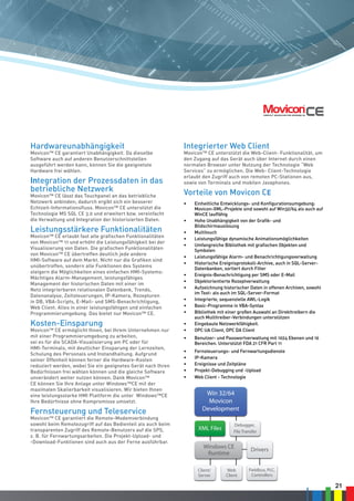 21
Hardwareunabhängigkeit
Movicon™ CE garantiert Unabhängigkeit. Da dieselbe
Software auch auf anderen Benutzerschnittstellen
ausgeführt werden kann, können Sie die geeignetste
Hardware frei wählen.
Integration der Prozessdaten in das
betriebliche Netzwerk
Movicon™ CE lässt das Touchpanel an das betriebliche
Netzwerk anbinden; dadurch ergibt sich ein besserer
Echtzeit-Informationsfluss. Movicon™ CE unterstützt die
Technologie MS SQL CE 3.0 und erweitert bzw. vereinfacht
die Verwaltung und Integration der historisierten Daten.
Leistungsstärkere Funktionalitäten
Movicon™ CE erlaubt fast alle grafischen Funktionalitäten
von Movicon™ 11 und erhöht die Leistungsfähigkeit bei der
Visualisierung von Daten. Die grafischen Funktionalitäten
von Movicon™ CE übertreffen deutlich jede andere
HMI-Software auf dem Markt. Nicht nur die Grafiken sind
unübertroffen, sondern alle Funktionen des Systems
steigern die Möglichkeiten eines einfachen HMI-Systems:
Mächtiges Alarm-Management, leistungsfähiges
Management der historischen Daten mit einer im
Netz integrierbaren relationalen Datenbank, Trends,
Datenanalyse, Zeitsteuerungen, IP-Kamera, Rezepturen
in DB, VBA-Scripts, E-Mail- und SMS-Benachrichtigung,
Web Client. Alles in einer leistungsfähigen und einfachen
Programmierumgebung. Das bietet nur Movicon™ CE.
Kosten-Einsparung
Movicon™ CE ermöglicht Ihnen, bei Ihrem Unternehmen nur
mit einer Programmierumgebung zu arbeiten,
sei es für die SCADA-Visualisierung am PC oder für
HMI-Terminals, mit deutlicher Einsparung der Lernzeiten,
Schulung des Personals und Instandhaltung. Aufgrund
seiner Offenheit können ferner die Hardware-Kosten
reduziert werden, wobei Sie ein geeignetes Gerät nach Ihren
Bedürfnissen frei wählen können und die gleiche Software
unverändert weiter nutzen können. Dank Movicon™
CE können Sie Ihre Anlage unter Windows™CE mit der
maximalen Skalierbarkeit visualisieren. Wir bieten Ihnen
eine leistungsstarke HMI Plattform die unter Windows™CE
Ihre Bedürfnisse ohne Kompromisse umsetzt.
Fernsteuerung und Teleservice
Movicon™ CE garantiert die Remote-Modemverbindung
sowohl beim Remotezugriff auf das Bedienteil als auch beim
transparenten Zugriff des Remote-Benutzers auf die SPS,
z. B. für Fernwartungsarbeiten. Die Projekt-Upload- und
-Download-Funktionen sind auch aus der Ferne ausführbar.
Integrierter Web Client
Movicon™ CE unterstützt die Web-Client- Funktionalität, um
den Zugang auf das Gerät auch über Internet durch einen
normalen Browser unter Nutzung der Technologie “Web
Services” zu ermöglichen. Die Web- Client-Technologie
erlaubt den Zugriff auch von remoten PC-Stationen aus,
sowie von Terminals und mobilen Javaphones.
Vorteile von Movicon CE
•	 Einheitliche Entwicklungs- und Konfigurationsumgebung:
Movicon-XML-Projekte sind sowohl auf Win32/64 als auch auf
WinCE lauffähig
•	 Hohe Unabhängigkeit von der Grafik- und
Bildschirmauslösung
•	 Multitouch
•	 Leistungsfähige dynamische Animationsmöglichkeiten
•	 Umfangreiche Bibliothek mit grafischen Objekten und
Symbolen
•	 Leistungsfähige Alarm- und Benachrichtigungsverwaltung
•	 Historische Ereignisprotokoll-Archive, auch in SQL-Server-
Datenbanken, sortiert durch Filter
•	 Ereignis-Benachrichtigung per SMS oder E-Mail
•	 Objektorientierte Rezeptverwaltung
•	 Aufzeichnung historischer Daten in offenen Archiven, sowohl
im Text- als auch im SQL-Server-Format
•	 Integrierte, sequenzielle AWL-Logik
•	 Basic-Programme in VBA-Syntax
•	 Bibliothek mit einer großen Auswahl an Direkttreibern die
auch Multitreiber-Verbindungen unterstützen
•	 Eingebaute Netzwerkfähigkeit.
•	 OPC UA Client, OPC DA Client
•	 Benutzer- und Passwortverwaltung mit 1024 Ebenen und 16
Bereichen. Unterstützt FDA 21 CFR Part 11
•	 Fernsteuerungs- und Fernwartungsdienste
•	 IP-Kamera
•	 Ereignisse und Zeitpläne
•	 Projekt-Debugging und -Upload
•	 Web Client - Technologie
SMS
Voice
E-Mail
Fax
Alarms
Manager
Alarms
Dispatcher
Real Time
Database
Movicon Run
Win32/64/W
Win 32/64
Movicon
Development
Alarms
Display
User Access
Windows CE
Runtime
Commands
ProConOs
Runtime
Audit TrailEletctr. Signature
Commands on Event
Drivers
Fielbus I/O
Historical
Log
DownTime
Analyzer
Trends,
Reports
ODBC IMDB
W
Kernel Mode
XML Files
Debugger,
File Transfer
Drivers
Fieldbus, PLC,
Controllers
Client/
Server
Web
Client
Applet JAVA
PLC
SQL Server
Oracle
My SQL..
XML or
Crypted
Files
Log On
1024 Levels, 16 Areas
XML
Files
M
 