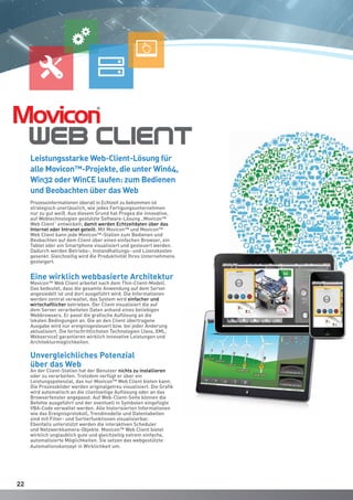 2222
Prozessinformationen überall in Echtzeit zu bekommen ist
strategisch unerlässlich, wie jedes Fertigungsunternehmen
nur zu gut weiß. Aus diesem Grund hat Progea die innovative,
auf Webtechnologien gestützte Software-Lösung „Movicon™
Web Client“ entwickelt; damit werden Echtzeitdaten über das
Internet oder Intranet geteilt. Mit Movicon™ und Movicon™
Web Client kann jede Movicon™-Station zum Bedienen und
Beobachten auf dem Client über einen einfachen Browser, ein
Tablet oder ein Smartphone visualisiert und gesteuert werden.
Dadurch werden Betriebs-, Instandhaltungs- und Lizenzkosten
gesenkt. Gleichzeitig wird die Produktivität Ihres Unternehmens
gesteigert.
Eine wirklich webbasierte Architektur
Movicon™ Web Client arbeitet nach dem Thin-Client-Modell.
Das bedeutet, dass die gesamte Anwendung auf dem Server
angesiedelt ist und dort ausgeführt wird. Die Informationen
werden zentral verwaltet, das System wird einfacher und
wirtschaftlicher betrieben. Der Client visualisiert die auf
dem Server verarbeiteten Daten anhand eines beliebigen
Webbrowsers. Er passt die grafische Auflösung an die
lokalen Bedingungen an. Die an den Client übertragene
Ausgabe wird nur ereignisgesteuert bzw. bei jeder Änderung
aktualisiert. Die fortschrittlichsten Technologien (Java, XML,
Webservice) garantieren wirklich innovative Leistungen und
Architekturmöglichkeiten.
Unvergleichliches Potenzial
über das Web
An der Client-Station hat der Benutzer nichts zu installieren
oder zu verarbeiten. Trotzdem verfügt er über ein
Leistungspotenzial, das nur Movicon™ Web Client bieten kann.
Die Prozessbilder werden originalgetreu visualisiert. Die Grafik
wird automatisch an die clientseitige Auflösung oder an das
Browserfenster angepasst. Auf Web-Client-Seite können die
Befehle ausgeführt und der eventuell in Symbolen eingefügte
VBA-Code verwaltet werden. Alle historisierten Informationen
wie das Ereignisprotokoll, Trendmodelle und Datentabellen
sind mit Filter- und Sortierfunktionen visualisierbar.
Ebenfalls unterstützt werden die interaktiven Scheduler
und Netzwerkkamera-Objekte. Movicon™ Web Client bietet
wirklich unglaublich gute und gleichzeitig extrem einfache,
automatisierte Möglichkeiten. Sie setzen das webgestützte
Automationskonzept in Wirklichkeit um.
Leistungsstarke Web-Client-Lösung für
alle Movicon™-Projekte, die unter Win64,
Win32 oder WinCE laufen: zum Bedienen
und Beobachten über das Web
 