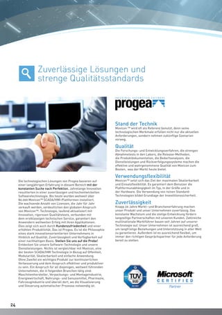 2424
Die technologischen Lösungen von Progea basieren auf
einer langjährigen Erfahrung in diesem Bereich mit der
konstanten Suche nach Perfektion. Jahrelange Innovation
resultierten in einer zuverlässigen und hochentwickelten
Softwaretechnologie. Bis heute wurden weltweit über
80.000 Movicon™ SCADA/HMI-Plattformen installiert.
Die wachsende Anzahl von Lizenzen, die Jahr für Jahr
verkauft werden, verdeutlichen den globalen Anspruch
von Movicon™. Technologie, laufend aktualisiert mit
Innovation, rigorosen Qualitätstests, verbunden mit
dem erstklassigen technischen Service, garantiert den
Anwendern weltweiten Erfolg mit ihren Applikationen.
Dies zeigt sich auch durch Kundenzufriedenheit und einer
erhöhten Produktivität. Das ist Progea. Es ist die Philosophie
eines stark innovationsorientierten Unternehmens in
Hinblick auf Qualität, Zuverlässigkeit und Verfügbarkeit auf
einer nachhaltigen Basis. Stellen Sie uns auf die Probe!
Entdecken Sie unsere Software-Technologie und unsere
Dienstleistungen. Nichts ist vergleichbar mit Movicon, eine
der besten SCADA/HMI Technologie in Bezug auf Offenheit,
Modularität, Skalierbarkeit und einfache Anwendung.
Ohne Zweifel ein wichtiges Produkt zur kontinuierlichen
Verbesserung und dem Anspruch effektiver und produktiver
zu sein. Ein Anspruch für all diejenigen, weltweit führenden
Unternehmen, die in folgenden Branchen tätig sind:
Maschinenhersteller, Verpackungs- und Montageindustrie,
Energiewirtschaft, Nahrungs- und Genussmittel, Pharmazie,
Fahrzeugindustrie und überall dort, wo die Visualisierung
und Steuerung automatischer Prozesse notwendig ist.
Stand der Technik
Movicon ™ wird oft als Referenz benutzt, denn seine
technologischen Merkmale erfüllen nicht nur die aktuellen
Anforderungen, sondern nehmen zukünftige Szenarien
vorweg.
Qualität
Die Forschungs- und Entwicklungsverfahren, die strengen
Abnahmetests in den Labors, die Release-Methoden,
die Produktdokumentation, die Bedarfsanalysen, die
Dienstleistungen und Rückverfolgungssysteme machen die
effektive und wahrgenommene Qualität von Movicon zum
Besten, was der Markt heute bietet.
Verwendungsflexibilität
Movicon™ setzt sich das Ziel der maximalen Skalierbarkeit
und Einsatzflexibilität. Es garantiert dem Benutzer die
Plattformunabhängigkeit im Typ, in der Größe und in
der Hardware. Die Verwendung von reinen Standard-
Technologien bildet Grundlage der Investitionssicherheit.
Zuverlässigkeit
Knapp 20 Jahre Markt- und Branchenerfahrung machen
unser Produkt und unser Unternehmen zuverlässig. Das
konstante Wachstum und die stetige Entwicklung fördern
langzeitige Partnerschaften mit unseren Kunden. Zahlreiche
multinationale Marktführer bauen seit Jahren auf unserer
Technologie auf. Unser Unternehmen ist ausreichend groß,
um langfristige Beziehungen und Unterstützung in aller Welt
zu garantieren. Außerdem ist es ausreichend flexibel, um
immer den richtigen Gesprächspartner für jede Anforderung
bereit zu stellen.
Zuverlässige Lösungen und
strenge Qualitätsstandards
 