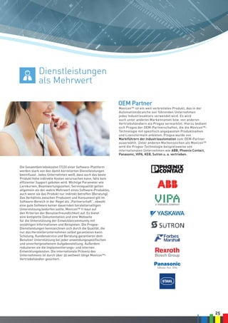25
Movicon™ ist ein weit verbreitetes Produkt, das in der
Automationsbranche von führenden Unternehmen
jedes Industriesektors verwendet wird. Es wird
auch unter anderen Markennamen bzw. von anderen
Vertriebshändlern als Progea vermarktet. Hierzu bedient
sich Progea der OEM-Partnerschaften, die die Movicon™-
Technologie mit spezifisch angepassten Produktnamen
und Lizenzformeln anbieten. Progea wurde von
Marktführern der Industrieautomation zum OEM-Partner
auserwählt. Unter anderen Markenzeichen als Movicon™
wird die Progea-Technologie beispielsweise von
internationalen Unternehmen wie ABB, Phoenix Contact,
Panasonic, VIPA, KEB, Sutron u. a. vertrieben.
Die Gesamtbetriebskosten (TCO) einer Software-Plattform
werden stark von den damit korrelierten Dienstleistungen
beeinflusst. Jedes Unternehmen weiß, dass auch das beste
Produkt hohe indirekte Kosten verursachen kann, falls kein
effizienter Support geboten wird. Wichtige Parameter wie
Lernkurven, Beantwortungszeiten, Servicequalität gelten
allgemein als der wahre Mehrwert eines Software-Produktes,
auch wenn sie das Produkt nur indirekt betreffen (Beratung).
Das Verhältnis zwischen Produzent und Konsument gilt im
Software-Bereich in der Regel als „Partnerschaft“, obwohl
eine gute Software keiner dauernden herstellerseitigen
Unterstützung bedürfen sollte. Movicon™ 11 baut auf
den Kriterien der Benutzerfreundlichkeit auf. Es bietet
eine komplette Dokumentation und eine Webseite
für die Unterstützung der Entwicklercommunity mit
unzähligen Informationen und Beispielen. Die Progea-
Dienstleistungen kennzeichnen sich durch die Qualität, die
nur das Herstellerunternehmen selbst garantieren kann.
Schulung, Kundenservice und Beratung garantieren dem
Benutzer Unterstützung bei jeder anwendungsspezifischen
und unvorhergesehenem Aufgabenstellung. Außerdem
reduzieren sie die Implementierungs- und internen
Entwicklungskosten. Die internationale Präsenz des
Unternehmens ist durch über 30 weltweit tätige Movicon™-
Vertriebshändler gesichert.
OEM Partner
Dienstleistungen
als Mehrwert
 