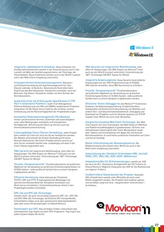 27
Integrierte, objektbasierte Scheduler. Neue Scheduler mit
Konfigurationsfunktionen sowohl in der Entwicklung als auch in der
Laufzeit mit Wahl der Ausführungszeiträume, der Feiertage, der
Steuerbefehle. Diese Funktionen werden auch in der WinCE-Laufzeit
und in der Web-Client-Umgebung unterstützt.
Unvergleichliches Sicherheitsmanagement. Benutzer-
und Passwortverwaltung mit Zugriffsmanagement für 1024
Ebenen und/oder 16 Bereiche. Automatische Kontrollen beim
Zugriff auf das Betriebssystem. Passwörter einstellbar auch auf
Benutzer-Tag-Ebene. Passwörter teilbar mit dem Domain des
Betriebssystems.
Ausdrücklich für die Erfüllung der Spezifikation 21 CFR
Part 11 entwickelte Plattform. Audit-Trail-Management.
Einfache Realisierung von FDA und GAMP5-validierbaren Projekten.
Integration mit Ms Visual Source Safe für die verteilte, sichere
Entwicklung und die Rückverfolgbarkeit der Projektänderungen.
Komplettes Redundanzmanagement (Hot Backup).
Immer synchronisierte Archive, Sicherheit und Zuverlässigkeit
unter allen Bedingungen, komplette und transparente
Verfügbarkeit. Aktivierung des Back-up-Servers auch bei
Kommunikationsunterbrechung.
Leistungsfähige Client-/Server-Verwaltung. Jedes Projekt
kann sowohl als Client als auch als Server konfiguriert werden.
Die Objekte unterstützen die direkte Verbindung mit einem
Remote-Datenserver. Die Client-Projekte können zentral auf
dem Server verwaltet werden oder unabhängig und lokal in der
Client-Station angesiedelt sein.
VBA-Sprache mit integriertem Multithreading. Sehr offen für
Anpassungen. Die VBA-Engine von Movicon™ wird auch von der
WinCE-Laufzeit unterstützt. Unterstützung der .NET-Technologie
(VB.NET-Syntax für Win32).
Visuelle „Synapsensprache“ (Funktionsbausteine auf grafischen
Objekten) zur Verwendung von grafischen Entwicklungstechniken im
SCADA-System. Jedes grafische Symbol kann zu einem Synapsen-
Logikbaustein werden.
Effiziente Vernetzung. Unterstützung der Protokolle
TCP/IP, UDP und HTTP. Ereignisgesteuerte Meldungen mit
optimiertem Netzwerkbetrieb. Komplette verteilbare und
Multi-Server-Architektur; Sicherheitsfunktionen direkt in den
Projekteigenschaften einstellbar.
OPC-UA und OPC-DA-Technologie.
Sowohl client- als auch serverseitig integrierte OPC-UA-, OPC-DA-
und OPC-XML-DA-Technologie. Zertifizierte OPC-Kompatibilität.
Echtzeitdaten teilbar auch über gemeinsame Datenbanktabellen
oder über einen I/O-Gerätetreiber im Shared Memory.
Datenimport aus SPS. Alle wichtigen Treiber unterstützen den
automatischen Tag-Import aus dem SPS-Programm. Tag-Import aus
jedem System (bspw. Ms Excel).
VBA-Sprache mit integriertem Multithreading. Sehr
offen für Anpassungen. Die VBA-Engine von Movicon™ wird
auch von der WinCE-Laufzeit unterstützt. Unterstützung der
.NET-Technologie (VB.NET-Syntax für Win32).
Integrierte Anweisungsliste. Diese Sprache lässt einfache
Anweisungen aus der SPS-Programmierung im SCADA/
HMI-System verwalten, ohne VBA-Kenntnisse zu erfordern.
Visuelle „Synapsensprache“ (Funktionsbausteine
auf grafischen Objekten) zur Verwendung von grafischen
Entwicklungstechniken im SCADA-System. Jedes grafische
Symbol kann zu einem Synapsen-Logikbaustein werden.
Effizienter Online-Debugger für alle Movicon™-Funktionen.
Analysen, Variablenzwangsschaltung, Projektstatistiken,
Haltepunkte und Einzelschritt-Verarbeitung von Befehlen und
andere Test- und Dokumentationsfunktionen. Debugging und
Download von Projekten auch für Remote-Systeme auf TCP/IP
(sowohl unter WinCE als auch unter Win32/64).
Integrierte innovative Web Client Technologie. Der Web
Client basiert auf Java Technologie, voll Web-fähig um Offenheit
und Plattformunabhängigkeit zu gewährleisten. Sicherer und
bidirektionaler Datenzugriff über Client Workstations sowie
über Tablets und Snmartphones mit Apple iOS und Android
Betriebssystemen. Es wird keine zusätzliche Installation auf Client
und Server benötigt.
Native Unterstützung der Netzwerkkameras. Die
Bildbetrachtung wird sowohl unter WinCE als auch in der
Web-Client-Umgebung unterstützt.
Unterstützung der Standard-Technologien XML, ActiveX,
ODBC, OPC, VBA, SQL, ADO, SOAP, Webservice.
Integrationsoffen für Drittanwendungen, sowohl als .EXE
als auch als DLL. Kostenlose Verfügbarkeit des I/O-Treibers im
Shared Memory. Mögliche Integration des SDK für die Realisierung
von eigenen Treibern.
Unübertroffene Skalierbarkeit der Projekte. Dasselbe
XML-Projekt kann sowohl unter Win32/64 als auch unter
WinCE ausgeführt werden. Die Projekte sind modular gebaut
und verteilbar aufgrund ihrer „Hauptstruktur-Unterstruktur“-
Architektur.
 