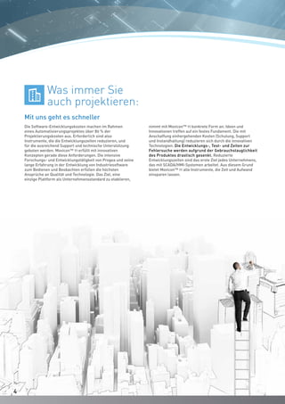 Die Software-Entwicklungskosten machen im Rahmen
eines Automatisierungsprojektes über 80 % der
Projektierungskosten aus. Erforderlich sind also
Instrumente, die die Entwicklungszeiten reduzieren, und
für die ausreichend Support und technische Unterstützung
geboten werden. Movicon™ 11 erfüllt mit innovativen
Konzepten gerade diese Anforderungen. Die intensive
Forschungs- und Entwicklungstätigkeit von Progea und seine
lange Erfahrung in der Entwicklung von Industriesoftware
zum Bedienen und Beobachten erfüllen die höchsten
Ansprüche an Qualität und Technologie. Das Ziel, eine
einzige Plattform als Unternehmensstandard zu etablieren,
Mit uns geht es schneller
Was immer Sie
auch projektieren:
nimmt mit Movicon™ 11 konkrete Form an: Ideen und
Innovationen treffen auf ein festes Fundament. Die mit
Anschaffung einhergehenden Kosten (Schulung, Support
und Instandhaltung) reduzieren sich durch die innovativen
Technologien. Die Entwicklungs-, Test- und Zeiten zur
Fehlersuche werden aufgrund der Gebrauchstauglichkeit
des Produktes drastisch gesenkt. Reduzierte
Entwicklungszeiten sind das erste Ziel jedes Unternehmens,
das mit SCADA/HMI-Systemen arbeitet. Aus diesem Grund
bietet Movicon™ 11 alle Instrumente, die Zeit und Aufwand
einsparen lassen.
44
 
