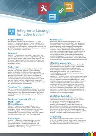 5
Skalierbarkeit
Von Windows™ 8 (Win32/64) bis Windows™ CE stellt
Movicon™ 11 eine einzige Software-Plattform bereit. Sei es
für Mikroanwendungen auf Terminals oder für „Enterprise“-
Programme zum Bedienen und Beobachten von mittleren und
großen Prozessanlagen: Im gesamten Unternehmen arbeiten
Sie auf einer einzigen Software-Basis.
Offenheit
Movicon™ 11 ist zur Gänze XML-basiert. Die Projekte sind
einfache XML-Dateien und können mit Dritt-Editors geöffnet
und bearbeitet werden. Die Plattform ist seit jeher mit den
Windows™-Applikationen integrierbar und konfigurierbar.
Die Projekte können hierarchisch strukturiert und verteilt
bzw. geteilt werden.
Sicherheit
Movicon™ 11 garantiert maximale Datensicherheit. Die
Projekte sind zwar XML-gestützt, können jedoch mit
einem 128-Bit-Algorithmus verschlüsselt werden. Die
Voraussetzungen der Spezifikation FDA CFR21 Part 11 sind
komplett implementiert, wodurch sich FDA-validierte
Projekte sehr einfach realisieren lassen. Die Benutzer-
und Passwortverwaltung garantiert einen sicheren Zugriff
auf 1024 Ebenen und/oder 16 Bereiche. Die integrierten
Redundanzfunktionen machen Movicon™ 11 außerdem ideal
für „missionskritische“ Anwendungen.
Standard-Technologien
Für Ihre Investitionssicherheit basiert Movicon™ 11 komplett
auf Standard-Technologien. Die Standards XML, ODBC, OPC,
VBA, Webservice und SQL sind für einen einfachen Zugriff
und für die maximale Datentransparenz in der Plattform
integriert.
Beeindruckende Grafik mit
Multi-Touch
Unterstützung
Movicon™ 11 bietet eine Vektorgrafik-Engine auf
SVG-Basis (Scalable Vector Graphics). Die Grafik ist
unabhängig von der Bildschirmauflösung und unterstützt
die Mehrfingergestenerkennung (Multi-Touch). Die
umfangreichen und vorkonfigurierten grafischen Symbol-
und Objektbibliotheken sind Power-Template-fähig.
Leistungen
Movicon™ 11 garantiert höhere Leistungen aufgrund
der innovativen, „ausnahmebasierten“ Technologie
und der optimierten Echtzeitdatenverwaltung. Die
Protokollierungsfunktionen bieten außerdem offene,
nachhaltige und zuverlässige Lösungen.
Konnektivität
Movicon™ 11 verfügt über eine komplette und native
Kommunikationstreiber-Bibliothek. Die Treiber garantieren
Funktionen wie den automatischen Tag-Import, die Remote-
Modemverbindung, das Multistationen-Konzept für die
Punkt-zu-Punkt-Protokolle, den Bridging-Mode für den
Teleservice auf SPS, die sofortigen Verdrahtungstests. Sie
bieten volle Konfigurationsfähigkeit und ereignisgesteuerte
Kommunikationsmöglichkeiten. Mit dem SDK und dem
Shared-Memory-Treiber ist die nötige Offenheit gegeben,
um selbstständig eigene Treiber zu entwickeln. Neben der
kostenlos integrierten Treiberbibliothek gewährt Movicon™ 11
die komplette, client- und serverseitige Konnektivität über OPC.
Effiziente Vernetzung
Die fortschrittliche Vernetzungstechnik von Movicon™ 11
lässt jede Bedienstation augenblicklich in das Netzwerk
einbinden. Jede Movicon-Anwendung fungiert als
Netzwerk-Server für die anderen Stationen (WinCE oder
Win8); die Client-Stationen sind mit wenigen Klicks
vernetzbar. Die „ereignisgesteuerte“ Architektur sichert
Effizienz und Performance.
Die Movicon ™-Projekte können unterschiedslos gleichzeitig
Server und Client sein. Die Client-Projekte können verteilt
und lokal auf dem Client ausgeführt werden, auch wenn
sie auf dem Hauptserver angesiedelt sind. Außerdem kann
das Movicon™-Netzwerk in jedes unternehmensweite
Intranet mit Netzwerkadministrator-Rechten eingefügt
werden: Es unterstützt neben TCP/IP auch die Protokolle
UDP und HTTP. Remote-Verbindungen über RAS werden
automatisch verwaltet. Für den Informationsaustauch in
öffentlichen Netzwerken (Internet) ist Movicon™ 11 auch für
die Webservice-Technologie ausgelegt.
Webfähige Architektur
Movicon™ 11 bietet die beste Web-Client-Technologie.
Aufgrund der innovativen, JAVA- bzw. iOS- und Android-
APP-gestützten Architektur ist der Serverzugriff
über die Webbrowser auf jeder PC-Plattform bzw.
auf allen Smartphones und Tablets (wie iPhone, iPad,
Android, Blackberry) möglich. Ebenso gegeben sind der
Mehrbenutzerzugriff, die Bidirektionalität, Top-Performance
und maximale Sicherheit bei gleichzeitiger Kosten- und
Wartungsfreundlichkeit. Die Server sind von Windows™ 8 bis
Windows Embedded und Windows™ CE skalierbar.
Redundanz
Movicon™ 11 integriert eine Redundanzfunktion. Diese
sichert die Verfügbarkeit Ihrer Daten und die Bedienbarkeit
Ihrer Applikation. Hot backup und Datensynchronisation
geschehen vollautomatisch und hoch performant.
Integrierte Lösungen
für jeden Bedarf
 