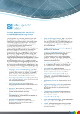 7
Leistungsfähigkeit und Einfachheit vereinen ist nicht leicht.
Zu simple Systeme sind unvermeidlich beschränkt; sehr
ausgeklügelte Systeme sind schwierig zu verwenden. Diese
Limits werden von Movicon™ überwunden, denn Movicon
ist die einzige SCADA/HMI-Plattform, die in universitären
Forschungsinstituten strengen Verwendungs- und
Ergonomie-Tests unterzogen wurde.
Movicon™ wurde „intelligent“ konzipiert. Der Fokus galt dabei
den benutzerseitigen Anforderungen der Zeiteinsparung,
des uneingeschränktes Leistungsprogramms und der
Einsatzflexibilität für mehr Produktivität. Der Arbeitsbereich
ist übersichtlich, ansprechend und instinktiv nutzbar. Alle
Werkzeuge liegen griffbereit. Die Konfiguration erfolgt zur
Gänze anhand der Objektbibliotheken und Ressourcen; sie
können im Eigenschaftenfenster eingestellt werden. In diesem
beliebig positionierbaren Fenster sind alle Eigenschaften in
logische Bereiche strukturiert und in Gruppen gegliedert.
Die zahlreichen Konfigurationseigenschaften vermeiden oder
reduzieren den Skriptsprachen-Bedarf im Projekt. Damit
wird nicht nur Zeit bei der Entwicklung gespart, sondern auch
beim Debugging und bei der Instandhaltung der Projekte. Die
Hauptmerkmale des „smarten“ Editors von Movicon™ 11 sind:
•	 Integrierter, extrem benutzerfreundlicher Editor. Eine
einzige Programmierumgebung für die Realisierung von
Projekten unter Windows™ 8, Windows™ CE und Web
Client. Es müssen keine weiteren Komponenten für die
Entwicklung der Anwendungen installiert werden.
•	 Frei konfigurierbarer Arbeitsbereich, frei positonierbare
oder traditionell eingebaute Fenster. Schnellbefehle und
Pop-up-Konfigurationsfenster.
•	 Easy-Mode-Konfiguration. Nur mit Anzeige der
gebräuchlichsten Eigenschaften, um die Verwendung zu
vereinfachen.
•	 Refactoring. Werkzeug für die automatisierte
Fehlerkorrektur bei der Tag-Zuweisung der Objekte, der
Fenster oder der fehlenden Textstrings.
•	 Effizientere, integrierte und interaktive
Querreferenzierung. Die Verwendung der Variablen ist
immer unter Kontrolle.
•	 Autogenerierung des Projektes anhand von
Assistenten und Projektvorlagen. Für noch kürzere
Entwicklungszeiten kann der Benutzer eigene
Assistenten realisieren.
•	 Offene und XML-basierte Projekte. „XML-Code“-Fenster
für die Anzeige und Änderung der Objekte direkt im
XML-Text. Möglichkeit der Erstellung von Makros für die
anwendungsspezifische Autogenerierung von Projekten
oder Projektteilen. Die Projekte können jederzeit
verschlüsselt werden.
•	 Komplett objektorientierte Programmierumgebung mit
leistungsstarker Vektorgrafik.
•	 Symbol- und Vorlagenbibliotheken. Power-Template©-
Technologie für die Verwaltung von komplexen
Objektbibliotheken mit integriertem VBA-Code.
Vorlagenverwaltung auch für Alarme, Datenlogger,
Ereignisse, Scheduler, Alias-Technik und öffentliche
Symbole mit Vererbungseigenschaft. Zentral verwaltbare
und erweiterbare Bibliotheken.
•	 Verteilte Entwicklung durch die „Unterprojekt“-Technik
für die dynamische Verknüpfung und Integration von
lokal und im Netzwerk dezentralisierten Projekten.
•	 Eine umfangreiche Aliasverwaltung und
Parametrisierung der Variablen und Indexierung von
Symbolen, Fenstern oder Scripten ist integriert.
•	 Komplette und native Integration von Ms Visual
Source Safe™, der besten Lösung für die verteilte
Entwicklung, Sicherheit und Rückverfolgbarkeit der
Projektänderungen.
•	 Ausdrückliche Erfüllung der Spezifikation FDA 21 CFR
Part 11.
•	 Kostenlos integrierte I/O-Treiber mit automatischem
Tag-Import aus den SPS und Direktverbindung zum
Gerät. Erweiterbare und mit dem SDK gestaltbare
Bibliotheken.
•	 Effektiver Online-Debugger mit Projektanalyse- und
Projektsimulationsfunktionen, sowohl im lokalen als
auch im Remote-Betrieb.
•	 Integrierte SoftLogic IEC 61131-3.
•	 Online-Änderungen des Projektes. Upload/Download der
Änderungen auch im Remote-Betrieb.
•	 Einfache, direkt redundante Server Konfiguration mit
automatischem “Client Switch Over” und historischer
Datensynchronisation.
Einfach, komplett und intuitiv für
schnellere Entwicklungszeiten
Intelligenter
Editor
 