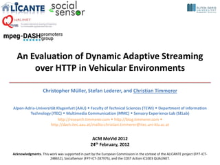 An Evaluation of Dynamic Adaptive Streaming
      over HTTP in Vehicular Environments

                   Christopher Müller, Stefan Lederer, and Christian Timmerer


Alpen-Adria-Universität Klagenfurt (AAU)  Faculty of Technical Sciences (TEWI)  Department of Information
         Technology (ITEC)  Multimedia Communication (MMC)  Sensory Experience Lab (SELab)
                         http://research.timmerer.com  http://blog.timmerer.com 
                    http://dash.itec.aau.at/mailto:christian.timmerer@itec.uni-klu.ac.at


                                                  ACM MoVid 2012
                                                 24th February, 2012
Acknowledgments. This work was supported in part by the European Commission in the context of the ALICANTE project (FP7-ICT-
                      248652), SocialSensor (FP7-ICT-287975), and the COST Action IC1003 QUALINET.
 