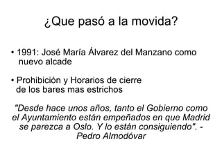 ¿Que pasó a la movida? 1991: José María Álvarez del Manzano como  nuevo alcade Prohibición y Horarios de cierre  de los bares mas estrichos "Desde hace unos años, tanto el Gobierno como el Ayuntamiento están empeñados en que Madrid se parezca a Oslo. Y lo están consiguiendo". - Pedro Almodóvar 