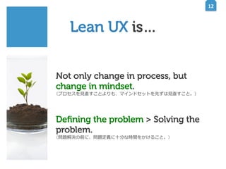 12	
  

Lean UX is…
Not only change in process, but
change in mindset.
（プロセスを⾒見見直すことよりも、マインドセットを先ずは⾒見見直すこと。）

Deﬁning the problem > Solving the
problem.
（問題解決の前に、問題定義に⼗十分な時間をかけること。）

 