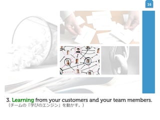 16	
  

3. Learning from your customers and your team members.
（チームの「学びのエンジン」を動かす。）

 