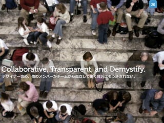 20	
  

Collaborative, Transparent, and Demystify.
デザイナー含め、他のメンバーがチームから孤⽴立立して働く贅沢はもう許されない。

 