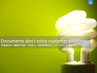 21	
  

Documents don’t solve customer solutions.
何を創るか（機能や⽂文書）ではなく、何が効果的かにフォーカスして議論論する。

 