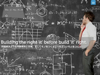 22	
  

Building the right ‘it’ before build ‘it’ right.
問題解決よりも問題発⾒見見と定義。正しくモノをつくるよりも正しいモノをつくる。

 