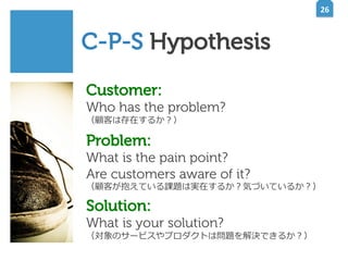 26	
  

C-P-S Hypothesis
Customer:

Who has the problem?
（顧客は存在するか？）

Problem:

What is the pain point?
Are customers aware of it?

（顧客が抱えている課題は実在するか？気づいているか？）

Solution:

What is your solution?

（対象のサービスやプロダクトは問題を解決できるか？）

 