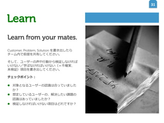 31	
  

Learn
Learn from your mates.
Customer, Problem, Solution を書き出したら
チーム内で前提を共有してください。
そして、ユーザーの声や⾏行行動から検証しなければ
いけない／学ばなければいけない（＝不不確実、
未検証）項⽬目を書き出してください。
チェックポイント：
l  対象となるユーザーの認識識は合っていました
か？
l  想定しているユーザーの、解決したい課題の
認識識はあっていましたか？
l  検証しなければいけない項⽬目はどれですか？

 