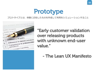 33	
  

Prototype
プロトタイプとは、体験に近似したものを作成して利利⽤用をシミュレーションすること

“Early customer validation
over releasing products
with unknown end-user
value.“
- The Lean UX Manifesto

 