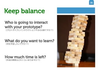 35	
  

Keep balance
イメージを表示できません。メモリ不足のためにイメージを開くことができないか、イメージが破損している可能性があります。コンピューターを再起動して再
度ファイルを開いてください。それでも赤い x が表示される場合は、イメージを削除して挿入してください。

Who is going to interact
with your prototype?

（プロトタイプとインタラクションするのは誰ですか？）

What do you want to learn?
（何を学習したいですか？）

How much time is left?
（作成の期間はどれくらいありますか？）

 