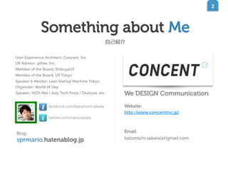 ロゴタイプコンセプト

ロゴマークコンセプト

2	
  

新しさを感じさせながら、10 年後に古く感じさせない デザインを目

ロゴタイプの右肩に付いているマーク。丸の中の二本の棒は、良く見

指しました。角を少し丸める事で、有機的で親しみやすい雰囲気を出

れば右が少し短く、左が少し長い。これはコンセントです。わかりづ

しつつも、文字の骨格はあくまでもニュートラルに設計することで、

らいです。しかし、この丸には可能性があります。WEB ではボタンに

奇をてらわない 現代らしさを表現しています。
また、
右への傾きには、

なるかもしれません。紙ではハンコになって押されるかもしれません。

これから先、ますます加速していくだろう世の中の変化に、WEB（コ
ンセント）と紙（アレフ・ゼロ）のハイブリットにより対応し、絶え

そうして様々なかたちで使用していくと、いずれこのマークだけで
CONCENT と読めるようになる。そんな存在になってくれることを

Something about Me
ず前進していこう、という意志を込めました。

望んでいます。

⾃自⼰己紹介
User Experience Architect; Concent, Inc.
UX Advisor; giftee, Inc.
Member of the Board; ShibuyaUX
Member of the Board; UX Tokyo
Speaker & Mentor; Lean Startup Machine Tokyo
Organizer; World IA Day
Speaker; HCD-Net / July Tech Festa / DevLove, etc.

f
t
Blog:

facebook.com/kazumichi.sakata

We DESIGN Communication

twitter.com/mariosakata

sprmario.hatenablog.jp

Website:
http://www.concentinc.jp/

Email:
kazumichi.sakata[at]gmail.com

 