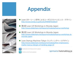 Appendix
l  Lean UXーリーン思考によるユーザエクスペリエンス・デザイン
http://www.oreilly.co.jp/books/9784873116617/

l  第1回 Lean UX Workshop in Movida Japan

http://www.slideshare.net/kazumichisakata/leanux-workshop

l  第2回 Lean UX Workshop in Movida Japan

http://www.slideshare.net/kazumichisakata/leanux-workshop-atmovida-japan

l  Lean Startup Machine Tokyo ランディングページデザイン
http://www.slideshare.net/kazumichisakata/ﬁrst-impressionsmatter-leanux-design-of-landing-page-13

f
t

facebook.com/kazumichi.sakata
twitter.com/mariosakata

sprmario.hatenablog.jp

 
