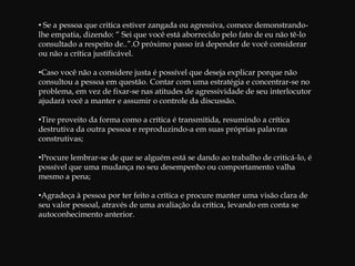 Exemplo de Crítica ConstrutivaSharom acaba de entrar para uma determinada secção da empresa e embora, apresente um desempenho de boa qualidade para os padrões exigidos, possui um comportamento rude, demonstrando irritação com os seus colegas. Sua supervisora Joan, decide ter uma conversa com ela. Pede a Sharom que a acompanhe até a sua sala de entrevistas, e lhe diz:  “Estou bastante satisfeita com  a qualidade do seu trabalho . No entanto , tenho notado que, em certas ocasiões , você é rude com seus colegas. Por exemplo, quando David , ontem, pediu-lhe a pasta de orçamento, você lhe disse que estava muito ocupada para procurá-la e simplesmente continuou seu trabalho”.Dependendo da situação Sharom , Joan pode proseguir a conversa, perguntando, por exemplo:”Como David deve ter se sentindo diante de sua atitude?”,”De que maneira posso ajudá-la a ajustar-se melhor à seção?”