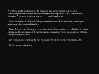 A crítica é parte fundamental do processo que visa orientar as pessoas a apresentarem comportamentos e desempenho adequados a uma determinada situação. A todo momento, estamos recebendo feedbacks. Informalmente, no dia-a-dia, de pessoas com quem interagimos e que reagem àquilo que dizemos ou fazemos.