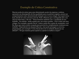  Dentre outras situações.Criticar é parte integrante da comunicação efetiva, isto é, daquela que pressupõe um locutor e um interlocutor. A crítica é a ligação entre as coisas que você faz e diz e a compreensão do impacto que as mesmas exercem sobre as outras pessoas. Quando o objetivo é influenciar pessoas no trabalho, saber criticar adequadamenteé talvez a habilidade interpessoal mais significativa que se pode desenvolver. Essa habilidade é o elemento que diferencia: Gerentes capazes de motivar e desenvolver com sucesso seus subordinados, daqueles que encontram sérias dificuldades em desempenhar a função de liderar um grupo de pessoas;