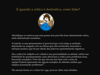  Indivíduos capazes de trabalhar efetivamente pela equipe à qual pertencem, daqueles que não fazem senão prejudicar o grupo.Crítica Construtiva x Crítica DestrutivaUma crítica positiva quando visa a reforçar o comportamento ou desempenho que está atingindo o padrão desejado, e negativa quando visa a corrigir e melhorar o comportamento ou desempenho de baixa qualidade ou insatisfatório. Tanto a crítica positiva quanto a negativa podem e devem ser construtivas. Os dois maiores problemas, concernentes a essa questão ,são:A inexistência de crítica positiva; isto é, não reconhecimento ou referência de um bom desempenho;A crítica negativa é feita de maneira tal que seu caráter é destrutivo.A crítica destrutiva acostuma acontecer só quando as coisas saem erradas e quando não há padrões determinados pelos quais se possa avaliar o desempenho ou comportamento, ou qualquer plano que vise desenvolvimento.