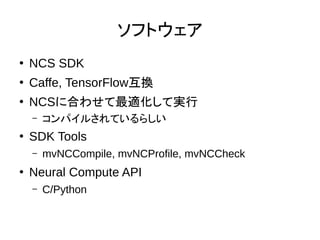 ソフトウェア
●
NCS SDK
●
Caffe, TensorFlow互換
●
NCSに合わせて最適化して実行
– コンパイルされているらしい
●
SDK Tools
– mvNCCompile, mvNCProfile, mvNCCheck
●
Neural Compute API
– C/Python
 