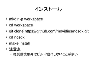 インストール
●
mkdir -p workspace
●
cd workspace
●
git clone https://github.com/movidius/ncsdk.git
●
cd ncsdk
●
make install
●
注意点
– 推奨環境以外はビルド/動作しないことが多い
 