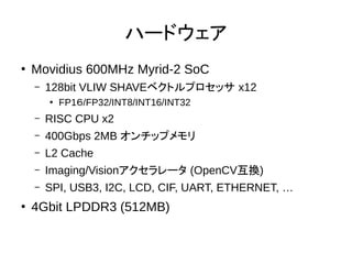 ハードウェア
●
Movidius 600MHz Myrid-2 SoC
– 128bit VLIW SHAVEベクトルプロセッサ x12
●
FP1６/FP32/INT8/INT16/INT32
– RISC CPU x2
– 400Gbps 2MB オンチップメモリ
– L2 Cache
– Imaging/Visionアクセラレータ (OpenCV互換)
– SPI, USB3, I2C, LCD, CIF, UART, ETHERNET, …
●
4Gbit LPDDR3 (512MB)
 