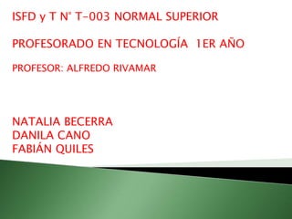 ISFD y T N° T-003 NORMAL SUPERIOR
PROFESORADO EN TECNOLOGÍA 1ER AÑO
PROFESOR: ALFREDO RIVAMAR
NATALIA BECERRA
DANILA CANO
FABIÁN QUILES
 