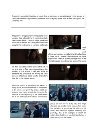 A common convention in editing of horror films is quick cuts to something scary, this is used to
catch the audience off guard and give them more of a jump scare. This is used throughout the
Conjuring film
These three images are from the scene when
Lorraine has followed the vil nun in the study
room in her house. The first image shows the
scene to be shown as a long shot then cuts
away to the next scene of Lorraine walking to
anot
her
part
of the room shown as mid shot and finally shows
a close up of Lorraine’s face to show her facial
expression. There a lot of cut aways used in the
movie because when there is a scene, the scene
will then be cut to another scene which will be
cut in a slow or fast pace depending on the
tension of the scene. It will also show to
emotions the characters are feeling as if the
scene is showing a close up of a character's
face like in the images above.
Match on action is something you expect in
every movie, but the transitions of shots need
to be clean and perfectly timed. Match on
action is used many times in the conjuring, for
example in the beginning of the movie when
the 4 are walking out of school, and another
group of boys try to bully billy, the angle
changes as Janet’s friend pushes him away,
this transition is smooth as the editing of the
shots was transition together smoothly and
perfectly, this is an example of match on
action, this shot type is used constantly lots of
times throughout the movie.
 