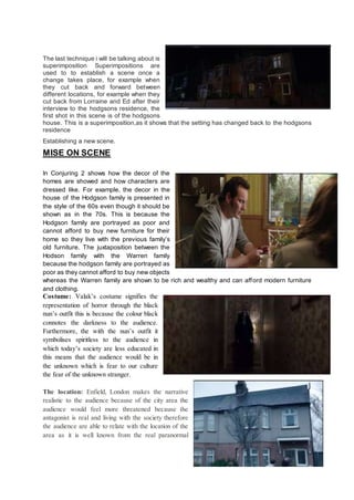 The last technique i will be talking about is
superimposition Superimpositions are
used to to establish a scene once a
change takes place, for example when
they cut back and forward between
different locations, for example when they
cut back from Lorraine and Ed after their
interview to the hodgsons residence, the
first shot in this scene is of the hodgsons
house. This is a superimposition,as it shows that the setting has changed back to the hodgsons
residence
Establishing a new scene.
MISE ON SCENE
In Conjuring 2 shows how the decor of the
homes are showed and how characters are
dressed like. For example, the decor in the
house of the Hodgson family is presented in
the style of the 60s even though it should be
shown as in the 70s. This is because the
Hodgson family are portrayed as poor and
cannot afford to buy new furniture for their
home so they live with the previous family’s
old furniture. The juxtaposition between the
Hodson family with the Warren family
because the hodgson family are portrayed as
poor as they cannot afford to buy new objects
whereas the Warren family are shown to be rich and wealthy and can afford modern furniture
and clothing.
Costume: Valak’s costume signifies the
representation of horror through the black
nun’s outfit this is because the colour black
connotes the darkness to the audience.
Furthermore, the with the nun’s outfit it
symbolises spiritless to the audience in
which today’s society are less educated in
this means that the audience would be in
the unknown which is fear to our culture
the fear of the unknown stranger.
The location: Enfield, London makes the narrative
realistic to the audience because of the city area the
audience would feel more threatened because the
antagonist is real and living with the society therefore
the audience are able to relate with the location of the
area as it is well known from the real paranormal
 