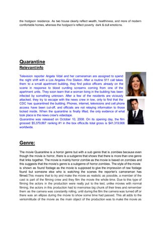 the hodgson residence. As two house clearly reflect wealth, healthiness, and more of modern
comfortable homes, whereas the hodgson’s reflect poverty dark & dull emotions.
Quarantine
Relevantinfo
Television reporter Angela Vidal and her cameraman are assigned to spend
the night shift with a Los Angeles Fire Station. After a routine 911 call takes
them to a small apartment building, they find police officers already on the
scene in response to blood curdling screams coming from one of the
apartment units. They soon learn that a woman living in the building has been
infected by something unknown. After a few of the residents are viciously
attacked, they try to escape with the news crew in tow, only to find that the
CDC has quarantined the building. Phones, internet, televisions and cell phone
access have been cut-off, and officials are not relaying information to those
locked inside. When the quarantine is finally lifted, the only evidence of what
took place is the news crew's videotape.
Quarantine was released on October 10, 2008. On its opening day, the film
grossed $5,379,867 ranking #1 in the box office,Its total gross is $41,319,906
worldwide.
Genre:
The movie Quarantine is a horror genre but with a sub genre that is zombies because even
though the movie is horror, there is a subgenre that shows that there is more than one genre
that links together. The movie is mainly horror zombie as the movie is based on zombies and
this suggests that the movie’s genre is a subgenre of horror zombies. The style of the movie
is shown as found footage as the movie is supposed to give the impression of raw footage
found but someone else who is watching the scenes the reporter’s cameraman has
filmed.This means that to try and make the movie as realistic as possible, a member of the
cast is part of the filming crew and they film the movie the whole time. Due to this type of
filming the actors in the production were really put to the test, unlike movies with normal
filming, the actors in this production had to memorise big chunk of their lines and remember
them as the camera was constantly rolling, until during the film the camera was turned off or
there was an ellipse during the movie to show some time had passed. This all adds to the
verisimilitude of the movie as the main object of the production was to make the movie as
 