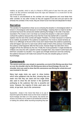 realistic as possible, which is why it is filmed in (POV) point of view from the cast, and to
make it as like someone eventually found this tape and released it in a movie form for the
rest of the world to see.
The movie is unconventional as the zombies are more aggressive and more faster than
other zombies on any other movies as they are suppose to be slow and just want to eat
whereas the zombies in this movie, they are shown to be more fast and desperate for blood
Narrative
The narrative for Quarantine is linear as is is showing the storyline in chronological order.It is
shown in chronological order because it is found footage, meaning that it is meant to be like
someone has found the camera and started watching the footage in the order it has been
recorded in.The movie is not in non linear as it shows the storyline in order and it doesn't
confuse the audience because they know that the movie has started with a scene that
explains how the rest of the scenes will happen.Therefore, it is linear because it is meant to
be as realistic as possible for the audience to experience.The movie is closed narrative as
there is no cliffhanger at the end of the movie and it doesn't leave the audience questioning
what will happen next and if a next movie will be made to finish of the previous movie telling
the audience what happened after the final scene, however Angie has died when she is
dragged off into the darkness by the man. Finally the movie quarantine in single stranded as
it follows one story line with a specific number of people that’s why it doesn't switch back and
forth from a location to a location. It is a good use of Single strand as it won’t be confusing
the audience because it will make more sense if it's only one storyline going on and it’s
found-footage.
Camerawork
The camera work was very simple in quarantine, as most of the filming was done from
an over the shoulder shot as the filming was done as found footage, the over the
shoulder shot was used to show that the cameraman was filming the whole time and
was involved in the cast.
Many high angle shots are used, to show bodies,
which have splattered onto the floor, showing they are
weak now that they are dead and low angle shots, are
also used to show the old woman in the apartment,
portraying to the audience that she is powerful and
scary. However, the majority of shots used were mid
shots, at eye level, due to the cameraman
Quarantine shows in the movie that there is no use of
tripod throughout the whole movie as the movie is based on
found footage and later on in the scenes, the scenes are
shown to be shaky as it is meant to be looked like someone
is holding the camera whilst recording everything they see
 