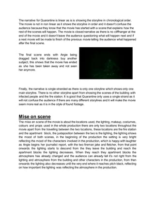 The narrative for Quarantine is linear as is is showing the storyline in chronological order.
The movie is not in non linear as it shows the storyline in order and it doesn't confuse the
audience because they know that the movie has started with a scene that explains how the
rest of the scenes will happen. The movie is closed narrative as there is no cliffhanger at the
end of the movie and it doesn't leave the audience questioning what will happen next and if
a next movie will be made to finish of the previous movie telling the audience what happened
after the final scene.
The final scene ends with Angie being
dragged back into darkness buy another
subject, this shows that the movie has ended
as she has been taken away and not seen
her anymore.
Finally, the narrative is single stranded as there is only one storyline which shows only one
main storyline. There is no other storyline apart from showing the scenes of the building with
infected people and the fire station. It is good that Quarantine only uses a single strand as it
will not confuse the audience if there are many different storylines and it will make the movie
seem more real as it is in the style of found footage.
Mise on scene
The mise en scene of the movie is about the locations used, the lighting, makeup, costumes,
colours and props used in the whole production there are only two locations throughout the
movie apart from the travelling between the two locations, these locations are the fire station
and the apartment block, the juxtaposition between the two is the lighting, the lighting shows
the mood of both scenes, in the beginning of the production the setting is very bright
reflecting the mood of the characters involved in the production, which is happy with laughter
as Angie begins her journalist report, with the two fireman jake and fletcher, from that point
onwards the lighting starts to descend from the they leave the building and reach the
apartment blocks the lighting decreases. When they reach they apartment blocks the
atmosphere has already changed and the audience can already tell it’s not right from the
lighting and atmosphere from the building and other characters in the production, from then
onwards the lighting also decreases until the very end where it reaches pitch black, reflecting
on how important the lighting was reflecting the atmosphere in the production.
 