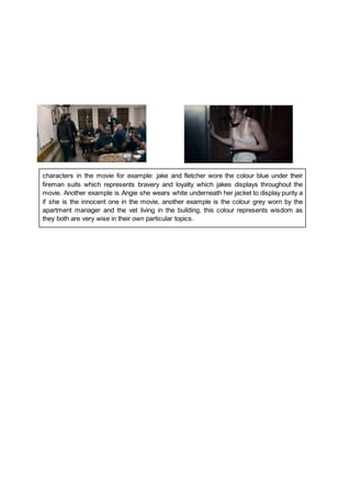 characters in the movie for example: jake and fletcher wore the colour blue under their
fireman suits which represents bravery and loyalty which jakes displays throughout the
movie. Another example is Angie she wears white underneath her jacket to display purity a
if she is the innocent one in the movie, another example is the colour grey worn by the
apartment manager and the vet living in the building, this colour represents wisdom as
they both are very wise in their own particular topics.
 