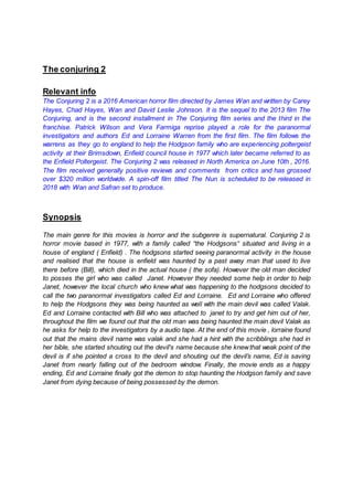 The conjuring 2
Relevant info
The Conjuring 2 is a 2016 American horror film directed by James Wan and written by Carey
Hayes, Chad Hayes, Wan and David Leslie Johnson. It is the sequel to the 2013 film The
Conjuring, and is the second installment in The Conjuring film series and the third in the
franchise. Patrick Wilson and Vera Farmiga reprise played a role for the paranormal
investigators and authors Ed and Lorraine Warren from the first film. The film follows the
warrens as they go to england to help the Hodgson family who are experiencing poltergeist
activity at their Brimsdown, Enfield council house in 1977 which later became referred to as
the Enfield Poltergeist. The Conjuring 2 was released in North America on June 10th , 2016.
The film received generally positive reviews and comments from critics and has grossed
over $320 million worldwide. A spin-off film titled The Nun is scheduled to be released in
2018 with Wan and Safran set to produce.
Synopsis
The main genre for this movies is horror and the subgenre is supernatural. Conjuring 2 is
horror movie based in 1977, with a family called “the Hodgsons“ situated and living in a
house of england ( Enfield) . The hodgsons started seeing paranormal activity in the house
and realised that the house is enfield was haunted by a past away man that used to live
there before (Bill), which died in the actual house ( the sofa). However the old man decided
to posses the girl who was called Janet. However they needed some help in order to help
Janet, however the local church who knew what was happening to the hodgsons decided to
call the two paranormal investigators called Ed and Lorraine. Ed and Lorraine who offered
to help the Hodgsons they was being haunted as well with the main devil was called Valak.
Ed and Lorraine contacted with Bill who was attached to janet to try and get him out of her,
throughout the film we found out that the old man was being haunted the main devil Valak as
he asks for help to the investigators by a audio tape. At the end of this movie , lorraine found
out that the mains devil name was valak and she had a hint with the scribblings she had in
her bible, she started shouting out the devil's name because she knewthat weak point of the
devil is if she pointed a cross to the devil and shouting out the devil’s name, Ed is saving
Janet from nearly falling out of the bedroom window. Finally, the movie ends as a happy
ending, Ed and Lorraine finally got the demon to stop haunting the Hodgson family and save
Janet from dying because of being possessed by the demon.
 