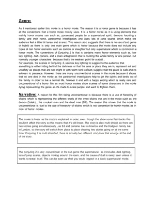 Genre:
As I mentioned earlier this movie is a horror movie. The reason it is a horror genre is because it has
all the conventions that a horror movie mostly uses. It is a horror movie as it is using elements that
mainly horror movies use such as, possessed people by a supernatural spirit, demons haunting a
family and their home, paranormal investigators and uses lots of jump scares which make the
audience feel a little bit tense and scared. This reason also suggests that there is no use of sub genre
or hybrid as there is only one main genre which is horror because the movie does not include any
types of non horror elements such as zombie or slaughter but only supernatural which is common in a
horror movie. The conventions of Conjuring 2 is that is contains many horror elements such as, low
key lighting, dark corners, and a main antagonistic that is hunting the whole family or one person, but
normally younger characters because that’s the weakest point for a adult .
For example, the scenes in Conjuring 2, use low key lighting to suggest to the audience that
something is either hiding behind the darkness or that the area or place they are in, represent evil and
unsafety as places that are not bright or with warm tone colours suggest that the place is safe and no
evilness is presence. However, there are many unconventional scenes in the movie because it shows
that no one dies in the movie as the paranormal investigators help to get the spirits and devils out of
the family in order to live a normal life, however it end with a happy ending which is really rare and
unconventional of a horror film as most horror movies show scenes of some characters in the movie
dying representing the genre as it's made to scare people and want to frighten them.
Narrative: A reason for this film being unconventional is because there is a use of hierarchy of
villains which is representing the different levels of the three villains that are in the movie such as the
demon (Valak) , the crooked man and the dead man (Bill). The reason this shows that the movie is
unconventional is due to the use of hierarchy of villains which is not convention for horror movies as in
most of horror movies.
The movie is linear as the story is explained in order, even though the show some flashbacks this
wouldn’t affect the story so this means that it’s still linear. The story is also multi-strand as there are
two stories going simultaneously , as Ed and Lorraine live in America and the Hodgson family live
in London, so the story will switch from place to place showing two stories going on at the same
time. Conjuring 2 is multi stranded, there is actually two different storylines that emerge at the end
of the story.
The conjuring 2 is very conventional in the sub genre the supernatural, as it includes dark lighting,
lots of jump scares, objects moving around the room, and the cause of it all is rarely seen unless it
wants to reveal itself. This can be seen as what you would expect in a basic supernatural movie.
 